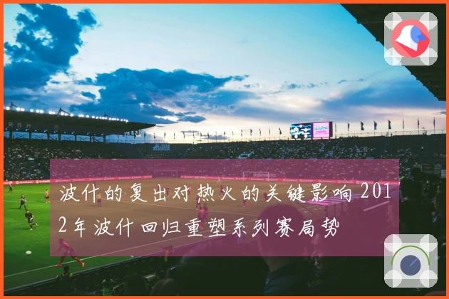 波什的复出对热火的关键影响 2012年波什回归重塑系列赛局势