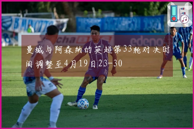 曼城与阿森纳的英超第33轮对决时间调整至4月19日23-30