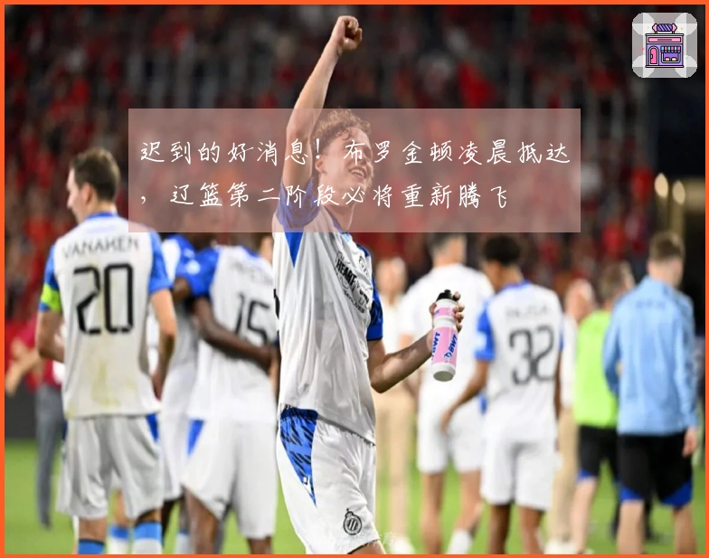 迟到的好消息！布罗金顿凌晨抵达，辽篮第二阶段必将重新腾飞