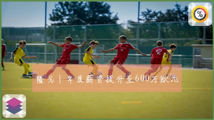 隆戈丨年度薪资提升至600万欧元