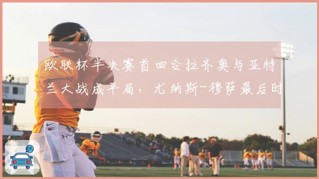 欧联杯半决赛首回合拉齐奥与亚特兰大战成平局，尤纳斯-穆萨最后时刻扳平