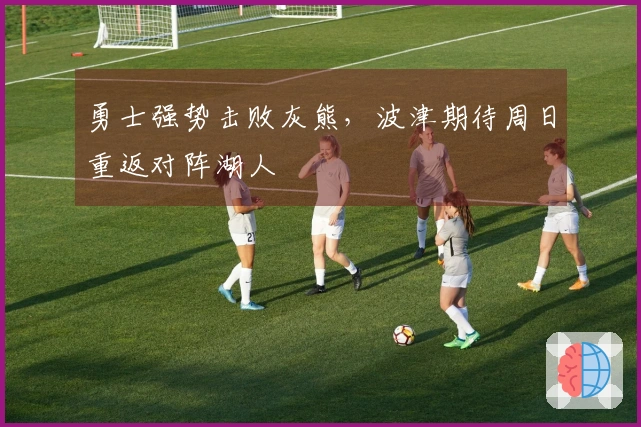 勇士强势击败灰熊，波津期待周日重返对阵湖人