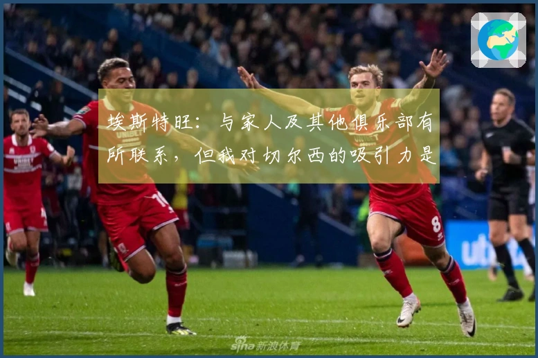 埃斯特旺：与家人及其他俱乐部有所联系，但我对切尔西的吸引力是最强的