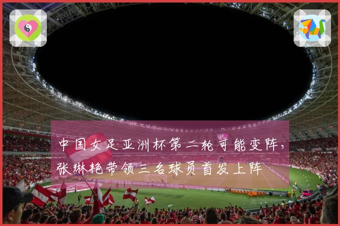 中国女足亚洲杯第二轮可能变阵，张琳艳带领三名球员首发上阵