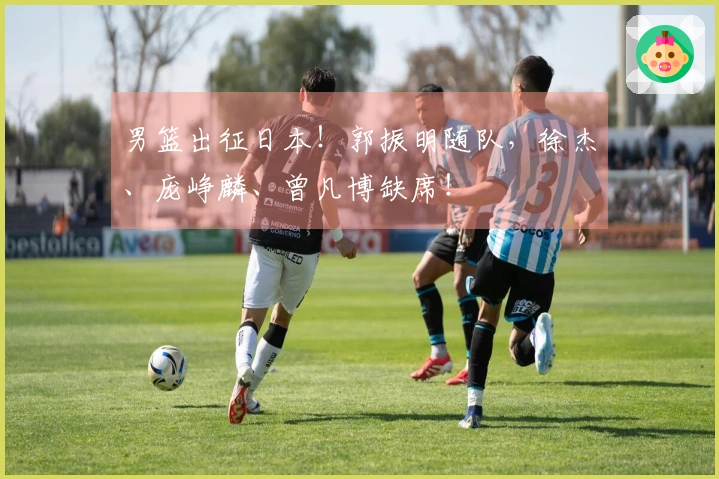 男篮出征日本！郭振明随队，徐杰、庞峥麟、曾凡博缺席！